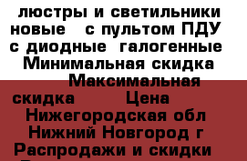 люстры и светильники новые,  с пультом ПДУ, с/диодные, галогенные  › Минимальная скидка ­ 40 › Максимальная скидка ­ 60 › Цена ­ 1 100 - Нижегородская обл., Нижний Новгород г. Распродажи и скидки » Распродажи и скидки на товары   